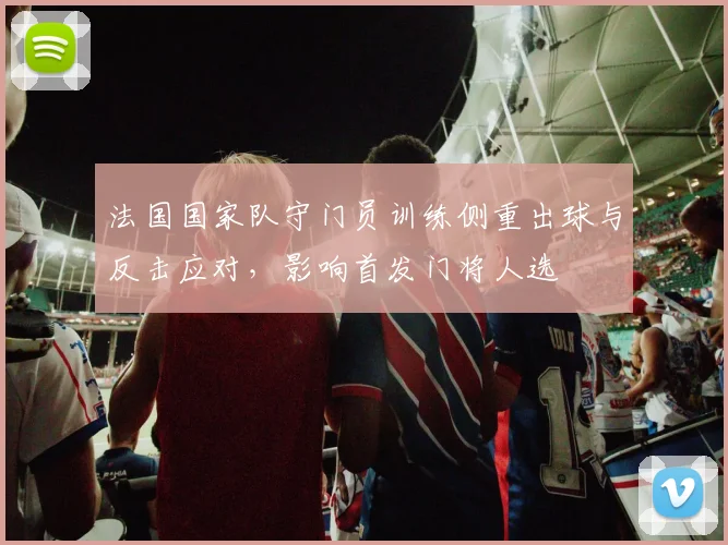 法国国家队守门员训练侧重出球与反击应对，影响首发门将人选