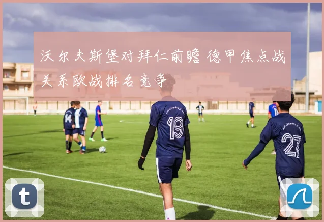 沃尔夫斯堡对拜仁前瞻 德甲焦点战关系欧战排名竞争