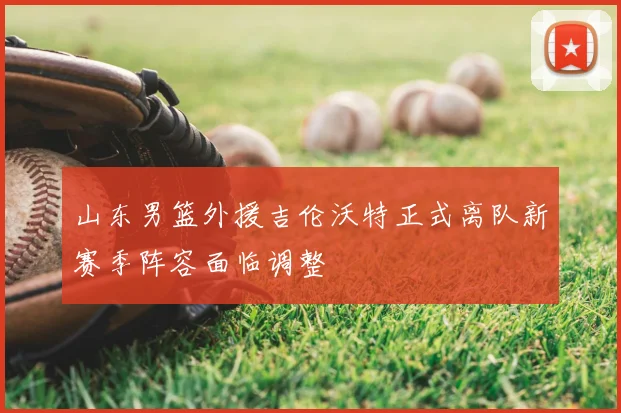 山东男篮外援吉伦沃特正式离队新赛季阵容面临调整