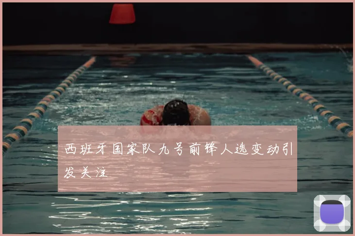 西班牙国家队九号前锋人选变动引发关注