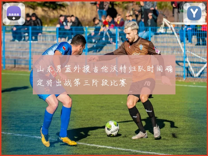 山东男篮外援吉伦沃特归队时间确定将出战第三阶段比赛