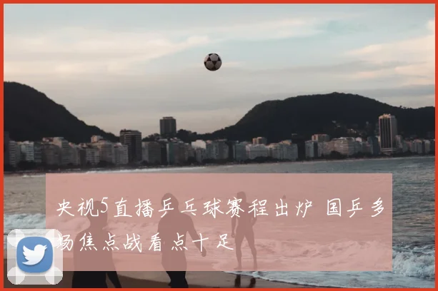 央视5直播乒乓球赛程出炉 国乒多场焦点战看点十足