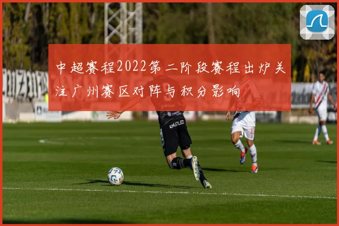 中超赛程2022第二阶段赛程出炉关注广州赛区对阵与积分影响