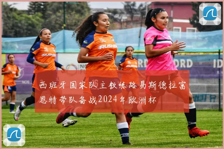 西班牙国家队主教练路易斯德拉富恩特带队备战2024年欧洲杯
