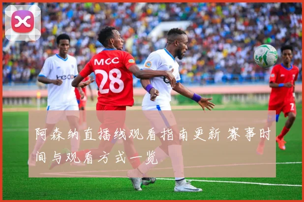 阿森纳直播线观看指南更新 赛事时间与观看方式一览