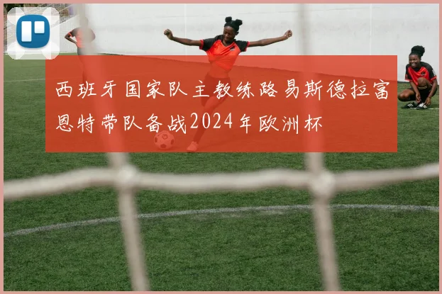 西班牙国家队主教练路易斯德拉富恩特带队备战2024年欧洲杯