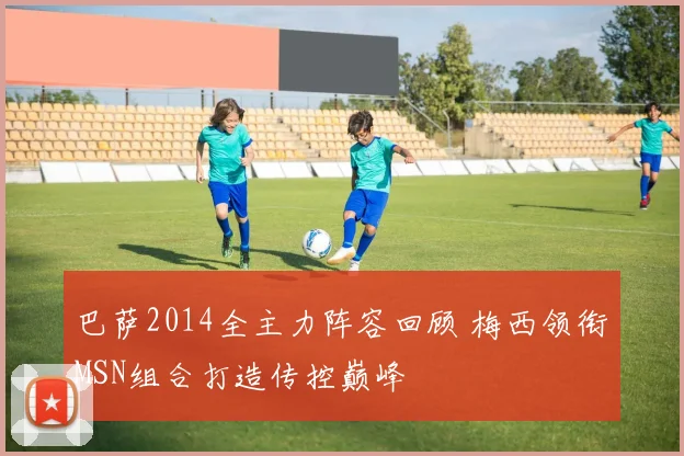 巴萨2014全主力阵容回顾 梅西领衔MSN组合打造传控巅峰