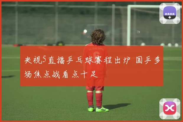 央视5直播乒乓球赛程出炉 国乒多场焦点战看点十足