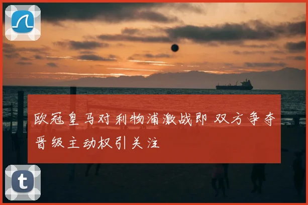 欧冠皇马对利物浦激战即 双方争夺晋级主动权引关注