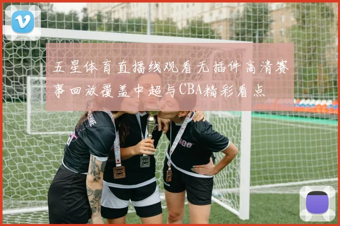 五星体育直播线观看无插件高清赛事回放覆盖中超与CBA精彩看点