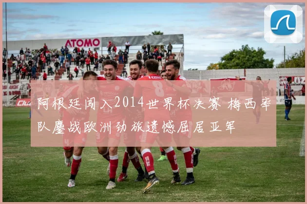 阿根廷闯入2014世界杯决赛 梅西率队鏖战欧洲劲旅遗憾屈居亚军