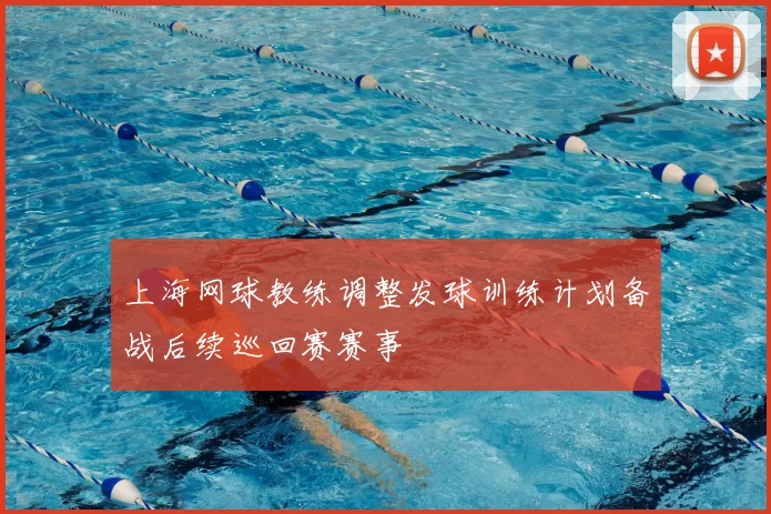 上海网球教练调整发球训练计划备战后续巡回赛赛事