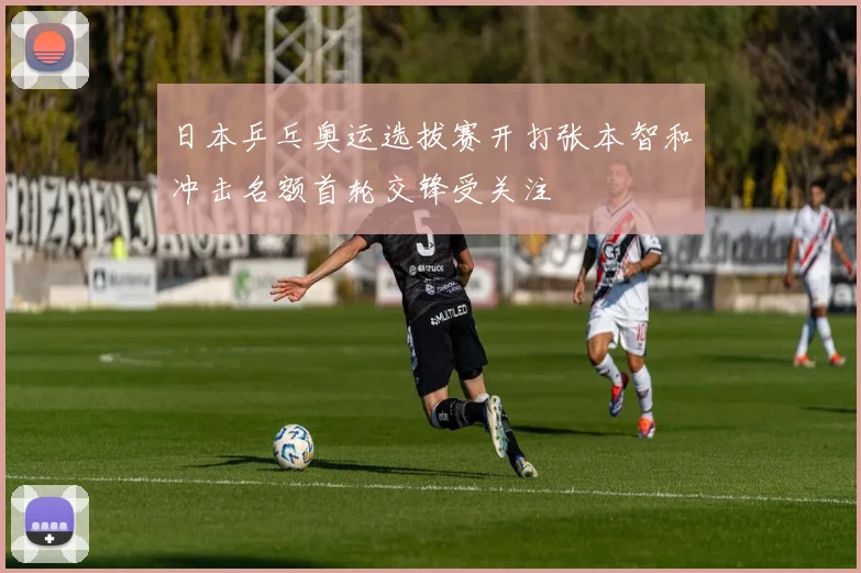 日本乒乓奥运选拔赛开打张本智和冲击名额首轮交锋受关注