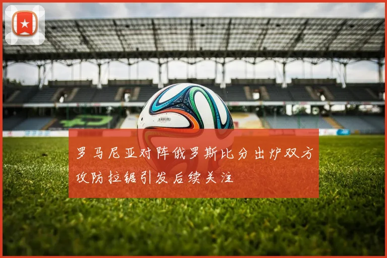 罗马尼亚对阵俄罗斯比分出炉双方攻防拉锯引发后续关注
