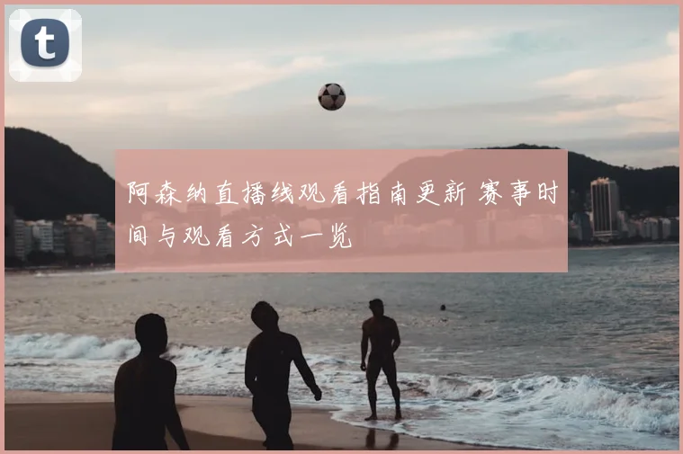 阿森纳直播线观看指南更新 赛事时间与观看方式一览