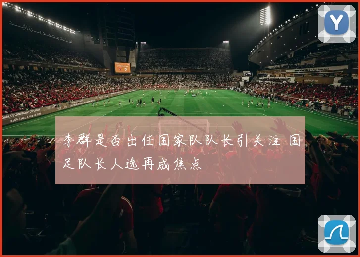 李群是否出任国家队队长引关注 国足队长人选再成焦点