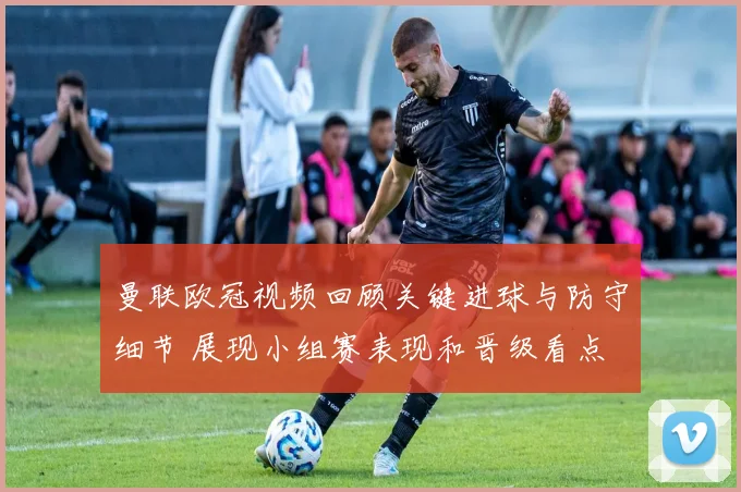 曼联欧冠视频回顾关键进球与防守细节 展现小组赛表现和晋级看点