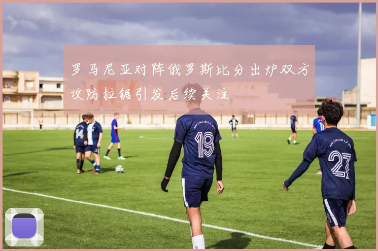 罗马尼亚对阵俄罗斯比分出炉双方攻防拉锯引发后续关注