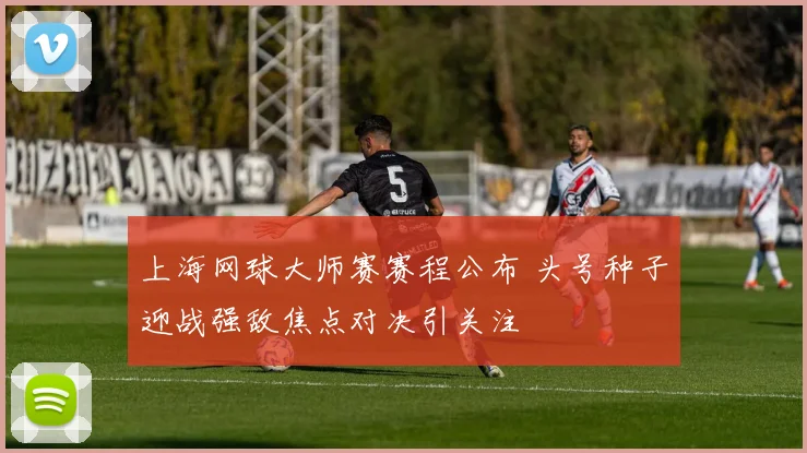 上海网球大师赛赛程公布 头号种子迎战强敌焦点对决引关注