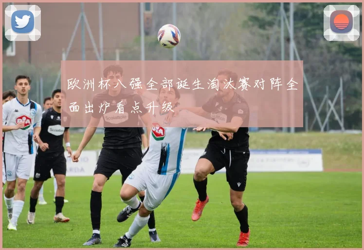 欧洲杯八强全部诞生淘汰赛对阵全面出炉看点升级