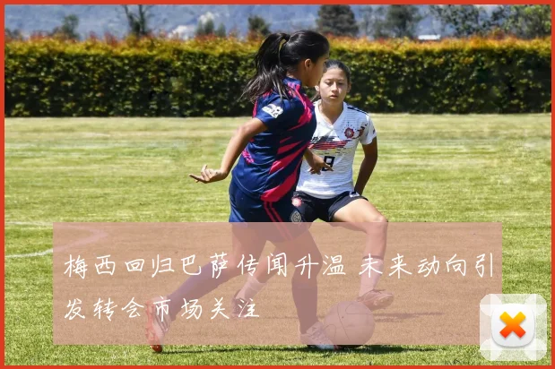 梅西回归巴萨传闻升温 未来动向引发转会市场关注