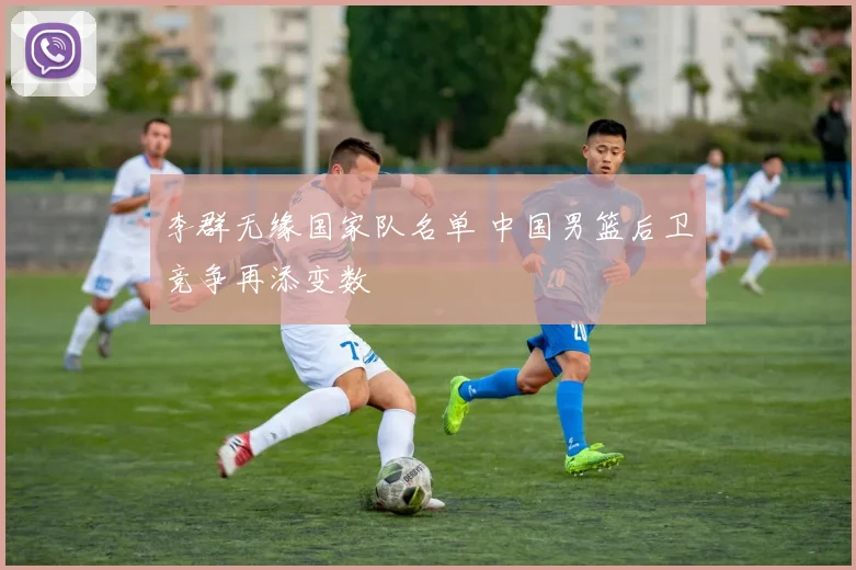 李群无缘国家队名单 中国男篮后卫竞争再添变数