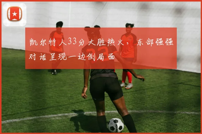 凯尔特人33分大胜热火，东部强强对话呈现一边倒局面