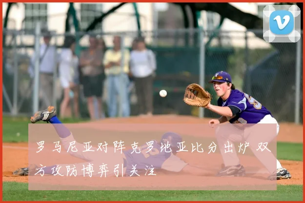 罗马尼亚对阵克罗地亚比分出炉 双方攻防博弈引关注