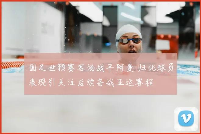 国足世预赛客场战平阿曼 归化球员表现引关注后续备战亚运赛程