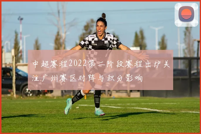 中超赛程2022第二阶段赛程出炉关注广州赛区对阵与积分影响