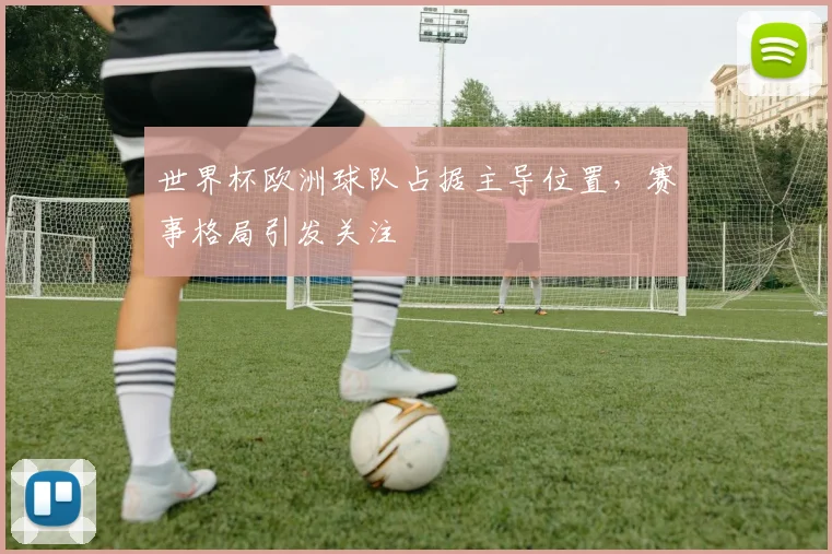 世界杯欧洲球队占据主导位置,赛事格局引发关注