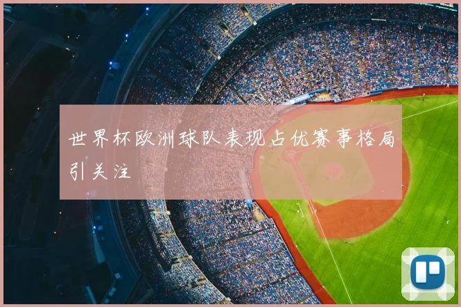 世界杯欧洲球队表现占优赛事格局引关注