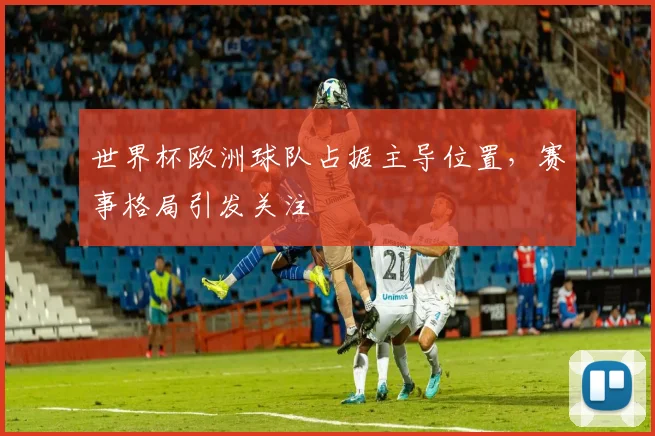 世界杯欧洲球队占据主导位置,赛事格局引发关注