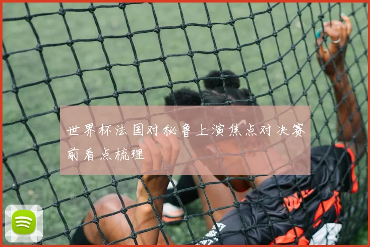 世界杯法国对秘鲁上演焦点对决赛前看点梳理